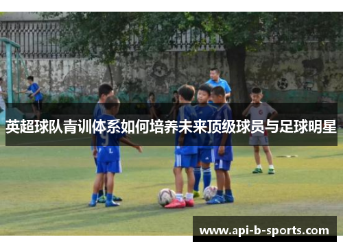 英超球队青训体系如何培养未来顶级球员与足球明星