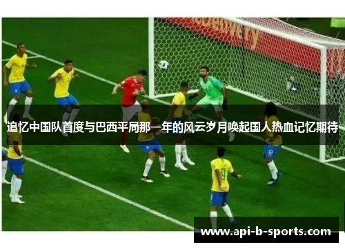 追忆中国队首度与巴西平局那一年的风云岁月唤起国人热血记忆期待