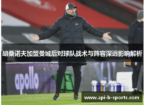 胡桑诺夫加盟曼城后对球队战术与阵容深远影响解析