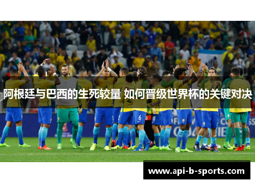 阿根廷与巴西的生死较量 如何晋级世界杯的关键对决