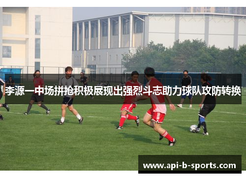 李源一中场拼抢积极展现出强烈斗志助力球队攻防转换