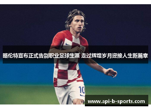 略伦特宣布正式告别职业足球生涯 走过辉煌岁月迎接人生新篇章
